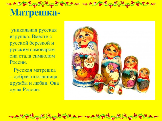 Матрешка-   уникальная русская игрушка. Вместе с русской березкой и русским самоваром она стала символом России.  Русская матрешка – добрая посланница дружбы и любви. Она душа России. 