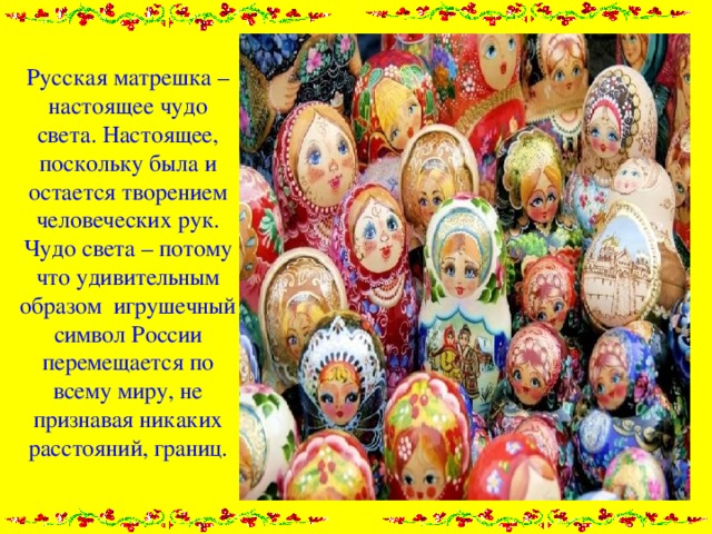 Русская матрешка – настоящее чудо света. Настоящее, поскольку была и остается творением человеческих рук. Чудо света – потому что удивительным образом игрушечный символ России перемещается по всему миру, не признавая никаких расстояний, границ.   
