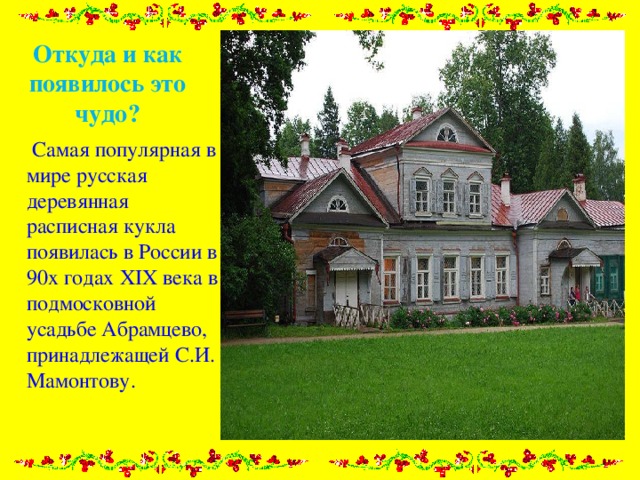 Откуда и как появилось это чудо?  Самая популярная в мире русская деревянная расписная кукла появилась в России в 90х годах XIX века в подмосковной усадьбе Абрамцево, принадлежащей С.И. Мамонтову. 