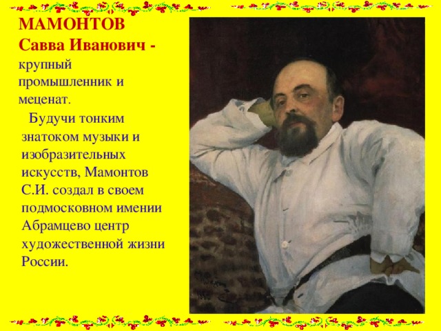 МАМОНТОВ Савва Иванович - крупный промышленник и меценат .  Будучи тонким знатоком музыки и изобразительных искусств, Мамонтов С.И. создал в своем подмосковном имении Абрамцево центр художественной жизни России. 