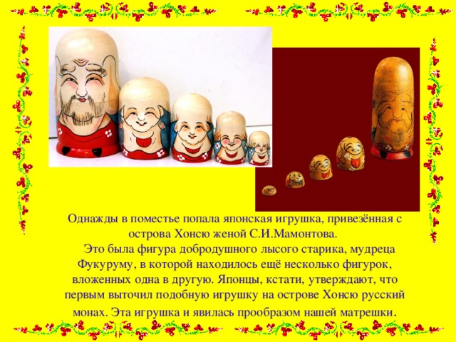 Однажды в поместье попала японская игрушка, привезённая с острова Хонсю женой С.И.Мамонтова.  Это была фигура добродушного лысого старика, мудреца Фукуруму, в которой находилось ещё несколько фигурок, вложенных одна в другую. Японцы, кстати, утверждают, что первым выточил подобную игрушку на острове Хонсю русский монах. Эта игрушка и явилась прообразом нашей матрешки . 