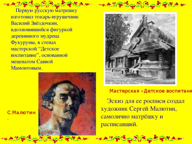  Первую русскую матрешку изготовил токарь-игрушечник Василий Звёздочкин, вдохновившийся фигуркой деревянного мудреца Фукурумы, в стенах мастерской “Детское воспитание”, основанной меценатом Саввой Мамонтовым . Мастерская «Детское воспитание».  Эскиз для ее росписи создал художник Сергей Малютин, самолично матрёшку и расписавший. С.Малютин. 