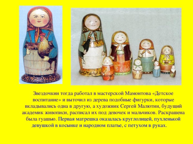 Звездочкин тогда работал в мастерской Мамонтова «Детское воспитание» и выточил из дерева подобные фигурки, которые вкладывались одна в другую, а художник Сергей Малютин, будущий академик живописи, расписал их под девочек и мальчиков. Раскрашена была гуашью. Первая матрешка оказалась круглолицей, пухленькой девушкой в косынке и народном платье, с петухом в руках.    