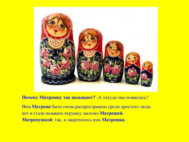 Почему Матрешку так называют?  -А откуда она появилась? Имя Матрена было очень распространено среди простого люда, вот и стали называть игрушку ласково Матрешей , Матренушкой ; так, и закрепилось имя Матрешка . 
