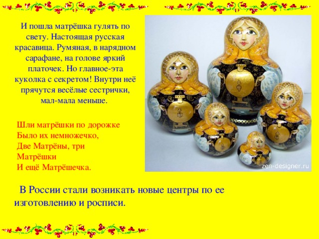 И пошла матрёшка гулять по свету. Настоящая русская красавица. Румяная, в нарядном сарафане, на голове яркий платочек. Но главное-эта куколка с секретом! Внутри неё прячутся весёлые сестрички, мал-мала меньше.    Шли матрёшки по дорожке  Было их немножечко,  Две Матрёны, три Матрёшки  И ещё Матрёшечка.  В России стали возникать новые центры по ее изготовлению и росписи. 