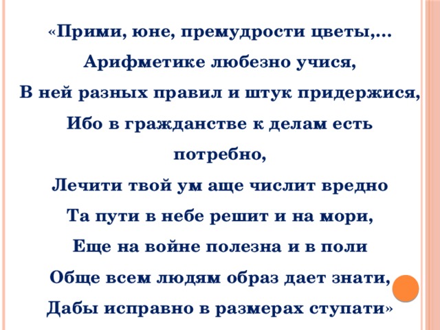 «Прими, юне, премудрости цветы,… Арифметике любезно учися, В ней разных правил и штук придержися, Ибо в гражданстве к делам есть потребно, Лечити твой ум аще числит вредно Та пути в небе решит и на мори, Еще на войне полезна и в поли Обще всем людям образ дает знати, Дабы исправно в размерах ступати» 