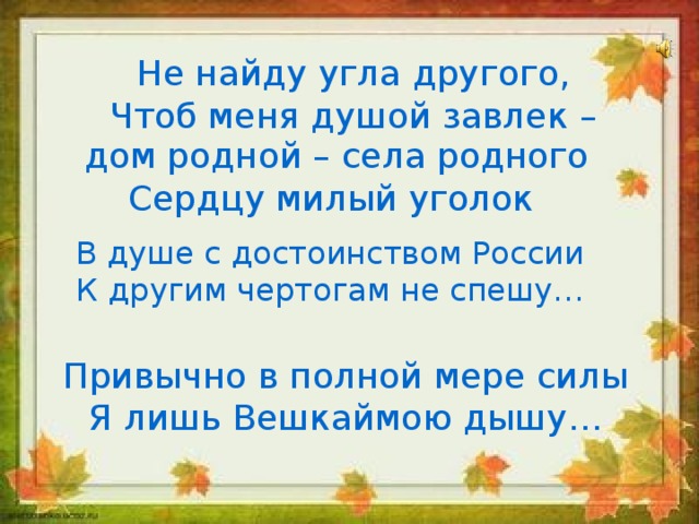 Не найду угла другого, Чтоб меня душой завлек – дом родной – села родного Сердцу милый уголок В душе с достоинством России К другим чертогам не спешу… Привычно в полной мере силы Я лишь Вешкаймою дышу…  