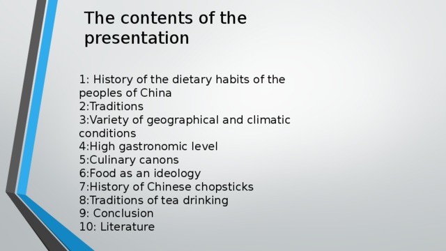The contents of the presentation 1: History of the dietary habits of the peoples of China 2:Traditions 3:Variety of geographical and climatic conditions 4:High gastronomic level 5:Culinary canons 6:Food as an ideology 7:History of Chinese chopsticks 8:Traditions of tea drinking 9: Conclusion 10: Literature 