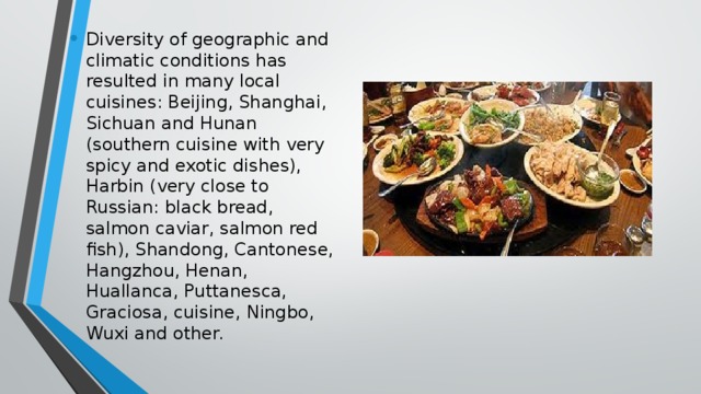 Diversity of geographic and climatic conditions has resulted in many local cuisines: Beijing, Shanghai, Sichuan and Hunan (southern cuisine with very spicy and exotic dishes), Harbin (very close to Russian: black bread, salmon caviar, salmon red fish), Shandong, Cantonese, Hangzhou, Henan, Huallanca, Puttanesca, Graciosa, cuisine, Ningbo, Wuxi and other.  