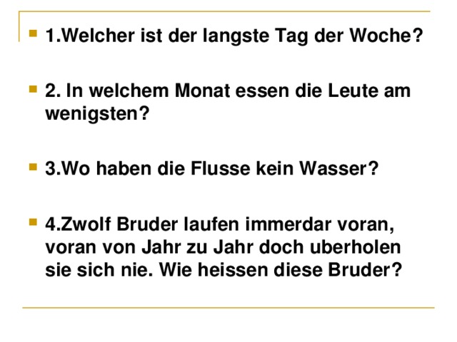 1.Welcher ist der langste Tag der Woche ?  2. In welchem Monat essen die Leute am wenigsten ?  3.Wo haben die Flusse kein Wasser ?  4.Zwolf Bruder laufen immerdar voran, voran von Jahr zu Jahr doch uberholen sie sich nie. Wie heissen diese Bruder ? 