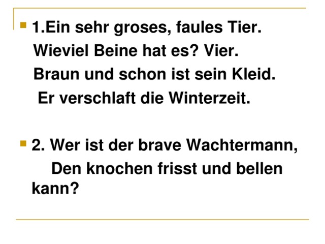 1. Ein sehr groses, faules Tier.  Wieviel Beine hat es? Vier.  Braun und schon ist sein Kleid.  Er verschlaft die Winterzeit.  2. Wer ist der brave Wachtermann,  Den knochen frisst und bellen kann?  