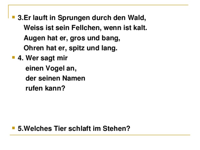 3. Er lauft in Sprungen durch den Wald,  Weiss ist sein Fellchen, wenn ist kalt.  Augen hat er, gr о s und bang,  Ohren hat er, spitz und lang. 4. Wer sagt mir  einen Vogel an,  der seinen Namen  rufen kann?    5.Welches Tier schlaft im Stehen?   