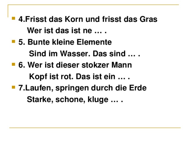 4.Fris s t das Korn und frisst das Gras  Wer ist das ist ne …  . 5. Bunte kleine Elemente  Sind im Wasser. Das sind … . 6. Wer ist dieser stokzer Mann  Kopf ist rot. Das ist ein … . 7.Laufen, springen durch die Erde  Starke, schone, kluge … .  