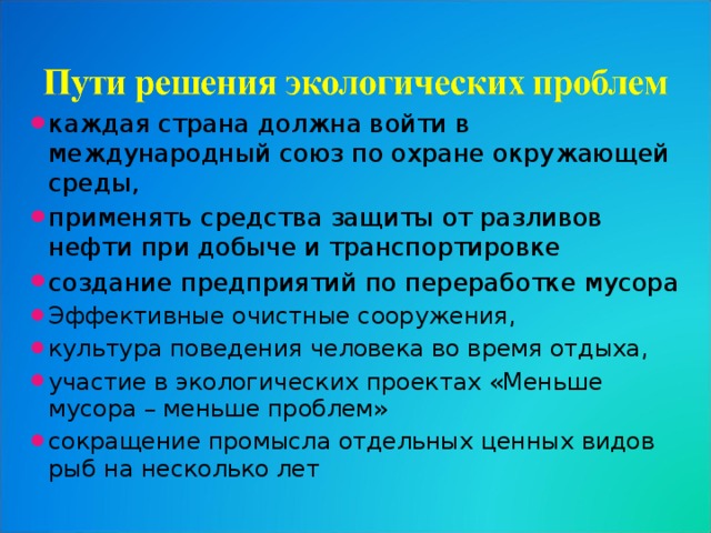 каждая страна должна войти в международный союз по охране окружающей среды, применять средства защиты от разливов нефти при добыче и транспортировке создание предприятий по переработке мусора Эффективные очистные сооружения, культура поведения человека во время отдыха, участие в экологических проектах «Меньше мусора – меньше проблем» сокращение промысла отдельных ценных видов рыб на несколько лет