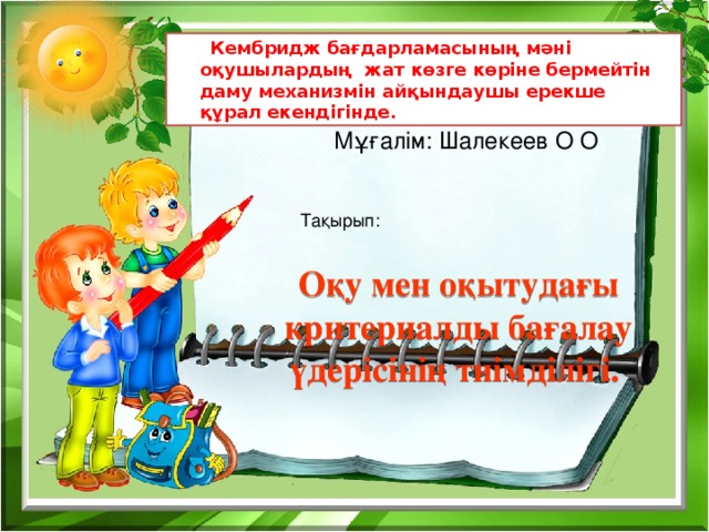  Кембридж бағдарламасының мәні оқушылардың жат көзге көріне бермейтін даму механизмін айқындаушы ерекше құрал екендігінде. Мұғалім: Шалекеев О О Тақырып: Оқу мен оқытудағы критериалды бағалау үдерісінің тиімділігі. 