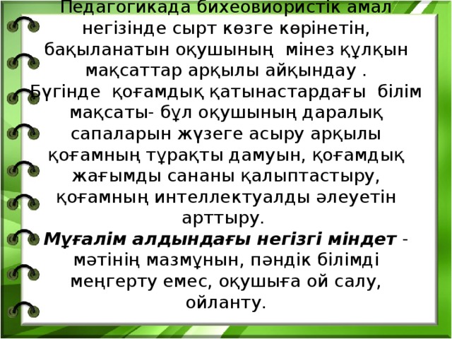 Педагогикада бихеовиористік амал негізінде сырт көзге көрінетін, бақыланатын оқушының мінез құлқын мақсаттар арқылы айқындау .  Бүгінде қоғамдық қатынастардағы білім мақсаты- бұл оқушының даралық сапаларын жүзеге асыру арқылы қоғамның тұрақты дамуын, қоғамдық жағымды сананы қалыптастыру, қоғамның интеллектуалды әлеуетін арттыру.  Мұғалім алдындағы негізгі міндет - мәтінің мазмұнын, пәндік білімді меңгерту емес, оқушыға ой салу, ойланту. 