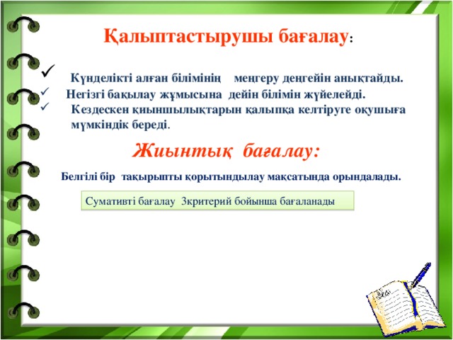  Қалыптастырушы бағалау :    Күнделікті алған білімінің меңгеру деңгейін анықтайды. Негізгі бақылау жұмысына дейін білімін жүйелейді. Кездескен қиыншылықтарын қалыпқа келтіруге оқушыға мүмкіндік береді . Жиынтық бағалау: Белгілі бір тақырыпты қорытындылау мақсатында орындалады. Сумативті бағалау 3критерий бойынша бағаланады білім практика 