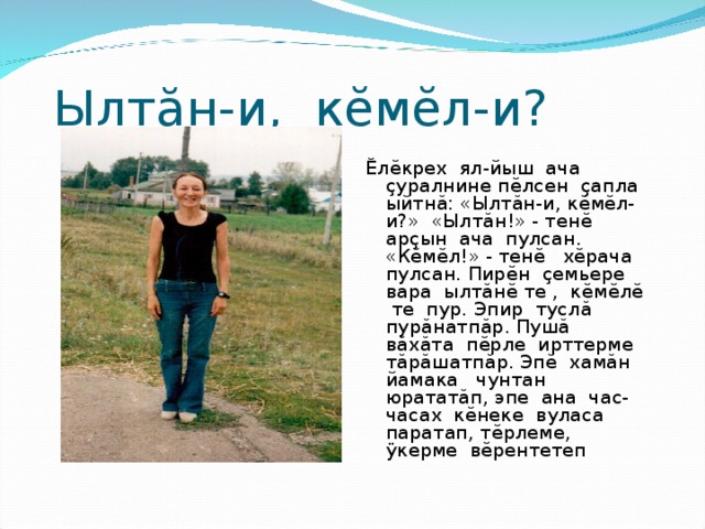 Ылт ă н-и, к ĕ м ĕ л-и? Ĕ л ĕ крех ял-йыш ача ç уралнине п ĕ лсен ç апла ыйтн ă : «Ылт ă н-и, к ĕ м ĕ л-и?» «Ылт ă н!» - тен ĕ ар ç ын ача пулсан. «К ĕ м ĕ л!» - тен ĕ х ĕ рача пулсан. Пир ĕ н ç емьере вара ылт ă н ĕ те , к ĕ м ĕ л ĕ те пур. Эпир тусл ă пур ă натп ă р. Пуш ă в ă х ă та п ĕ рле ирттерме т ă р ă шатп ă р. Эп ĕ хам ă н йамака чунтан юратат ă п, эпе ана час-часах к ĕ неке вуласа паратап, т ĕ рлеме, ÿ керме в ĕ рентетеп 