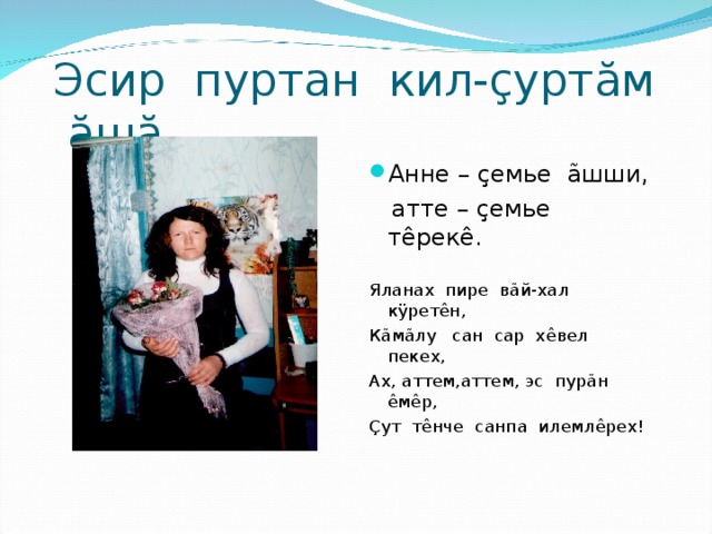 Эсир пуртан кил- ç урт ă м ă ш ă . Анне – ç емье ã шши,  атте – ç емье т ê рек ê . Яланах пире в ã й-хал к ÿ рет ê н, К ã м ã лу сан сар х ê вел пекех, Ах, аттем,аттем, эс пур ã н ê м ê р, Ç ут т ê нче санпа илемл ê рех! 
