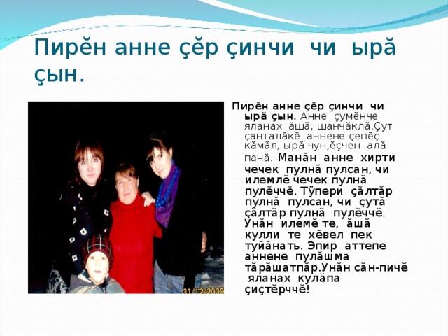 Пир ĕ н анне çĕ р ç инчи чи ыр ă  ç ын. Пир ĕ н анне çĕ р ç инчи чи ыр ă  ç ын. Анне ç ум ĕ нче яланах ă ш ă , шанч ă кл ă . Ç ут ç антал ă к ĕ аннене ç еп ĕç к ă м ă л, ыр ă чун, ĕç чен ал ă пан ă .  Ман ă н анне хирти чечек пулн ă пулсан, чи илемл ĕ чечек пулн ă пул ĕ чч ĕ . Т ÿ пери çă лт ă р пулн ă пулсан, чи ç ут ă  çă лт ă р пулн ă пул ĕ чч ĕ . Ун ă н илем ĕ те, ă ш ă кулли те х ĕ вел пек туй ă нать. Эпир аттепе аннене пул ă шма т ă р ă шатп ă р.Ун ă н с ă н-пич ĕ яланах кул ă па ç и ç т ĕ рчч ĕ ! 