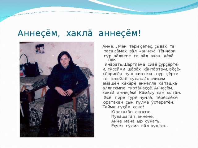  Анне çĕ м, хакл ă анне çĕ м! Анне… М ĕ н тери ç еп ĕç , ç ыв ă х та  таса с ă мах в ă л «анне»! Т ĕ нчери  пур ч ĕ лхепе те в ă л ачаш к ĕ в ĕ пек  ян ă рать.Шартлама сив ĕ  ç ур çĕ рте- и, т ÿ сейми ш ă р ă х к ă нт ă рта-и, в ĕçĕ - х ĕ ррис ĕ р пуш хирте-и – пур çĕ рте те телейл ĕ пуласл ă х ачисем ам ă ш ĕ н к ă к ă р ĕ еннелле к ă п ă шка аллисемпе турт ă на ççĕ . Анне çĕ м, хакл ă анне çĕ м! К ă м ă лу сан ылт ă н.  Эс ĕ пире т ÿ р ĕ чунл ă , т ĕ р ĕ сл ĕ хе юратакан ç ын пулма ÿ стерет ĕ н. Тайма пу çă м сана!  Юратат ã п аннене  Пул ã шат ã п аннене.  Анне мана ыр сунать,  Êç чен пулма в ã л хушать. 