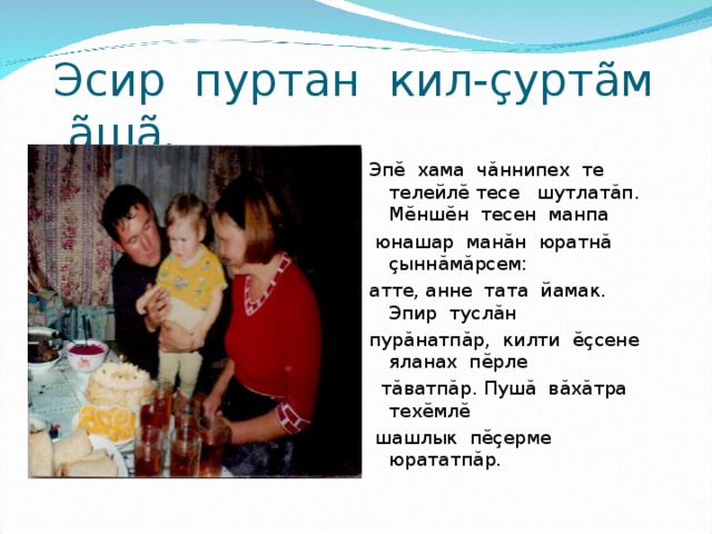Эсир пуртан кил-çуртãм ãшã. Эп ĕ хама ч ă ннипех те телейл ĕ тесе шутлат ă п. М ĕ нш ĕ н тесен манпа  юнашар ман ă н юратн ă  ç ынн ă м ă рсем: атте, анне тата йамак. Эпир тусл ă н пур ă натп ă р, килти ĕç сене яланах п ĕ рле  т ă ватп ă р. Пуш ă в ă х ă тра тех ĕ мл ĕ   шашлык п ĕç ерме юрататп ă р. 
