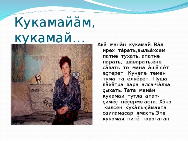 Кукамай ă м, кукамай… Ак ă ман ă н кукамай. В ă л ирех т ă рать,выль ă хсем патне тухать, апатне парать, ш ă варать. ĕ не с ă вать те мана ă ш ă с ĕ т ĕç терет. Кун ĕ пе тем ĕ н тума та ĕ лк ĕ рет. Пуш ă в ă х ă тра вара алса-ч ă лха ç ыхать. Тата ман ă н кукамай тутл ă апат- ç им ĕç п ĕç ерме ă ста. Х ă на килсен кук ă ль- çă махпа с ă йламас ă р ямасть.Эп ĕ кукамая пит ĕ юратат ă п. 