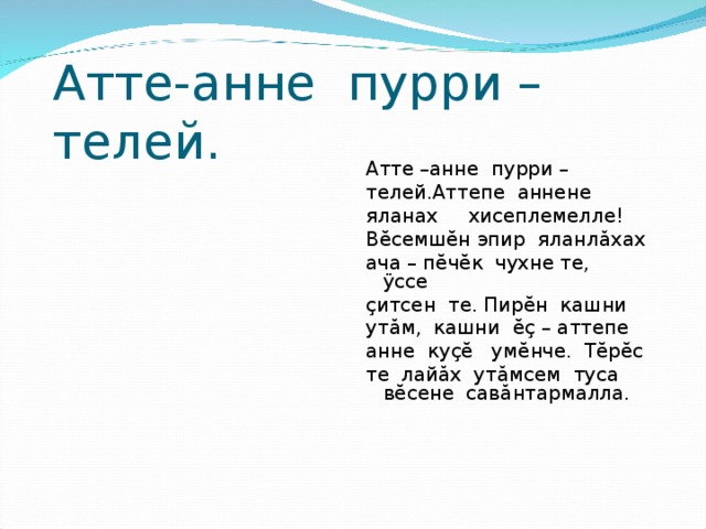 Атте-анне пурри – телей. Атте –анне пурри – телей.Аттепе аннене яланах хисеплемелле! В ĕ семш ĕ н эпир яланл ă хах ача – п ĕ ч ĕ к чухне те, ÿ ссе ç итсен те. Пир ĕ н кашни ут ă м, кашни ĕç – аттепе анне ку çĕ ум ĕ нче. Т ĕ р ĕ с те лай ă х ут ă мсем туса в ĕ сене сав ă нтармалла. 