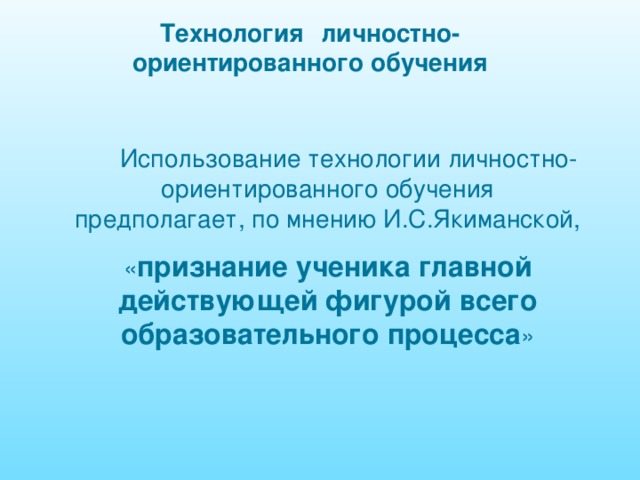 Технология  личностно-ориентированного обучения  Использование технологии личностно-ориентированного обучения предполагает, по мнению И.С.Якиманской, « признание ученика главной действующей фигурой всего образовательного процесса » 