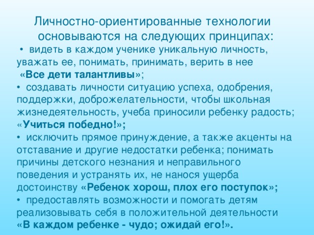 Личностно-ориентированные технологии основываются на следующих принципах: • видеть в каждом ученике уникальную личность, уважать ее, понимать, принимать, верить в нее  «Все дети талантливы» ; • создавать личности ситуацию успеха, одобрения, поддержки, доброжелательности, чтобы школьная жизнедеятельность, учеба приносили ребенку радость; « Учиться победно!»; • исключить прямое принуждение, а также акценты на отставание и другие недостатки ребенка; понимать причины детского незнания и неправильного поведения и устранять их, не нанося ущерба достоинству «Ребенок хорош, плох его поступок»; • предоставлять возможности и помогать детям реализовывать себя в положительной деятельности «В каждом ребенке - чудо; ожидай его!». 