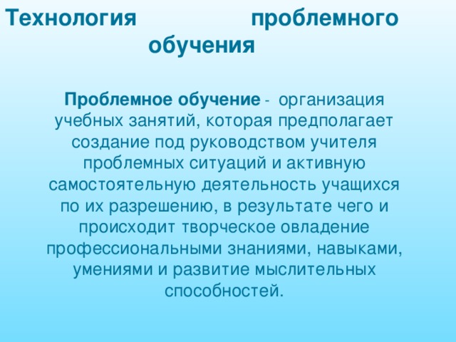 Технология проблемного обучения Проблемное обучение - организация учебных занятий, которая предполагает создание под руководством учителя проблемных ситуаций и активную самостоятельную деятельность учащихся по их разрешению, в результате чего и происходит творческое овладение профессиональными знаниями, навыками, умениями и развитие мыслительных способностей. 