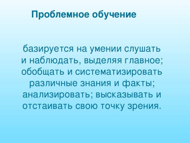 Проблемное обучение базируется на умении слушать и наблюдать, выделяя главное; обобщать и систематизировать различные знания и факты; анализировать; высказывать и отстаивать свою точку зрения. 