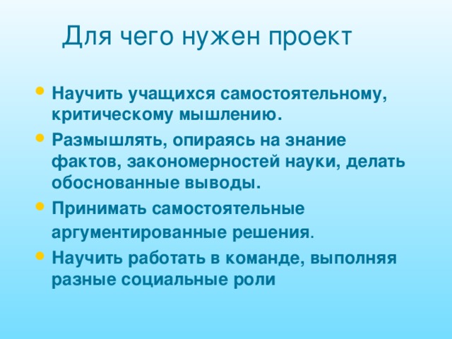 Для чего нужен проект Научить учащихся самостоятельному, критическому мышлению. Размышлять, опираясь на знание фактов, закономерностей науки, делать обоснованные выводы. Принимать самостоятельные аргументированные решения . Научить работать в команде, выполняя разные социальные роли 