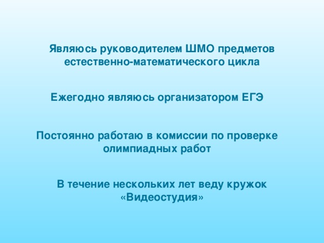Являюсь руководителем ШМО предметов естественно-математического цикла Ежегодно являюсь организатором ЕГЭ Постоянно работаю в комиссии по проверке олимпиадных работ В течение нескольких лет веду кружок «Видеостудия» 