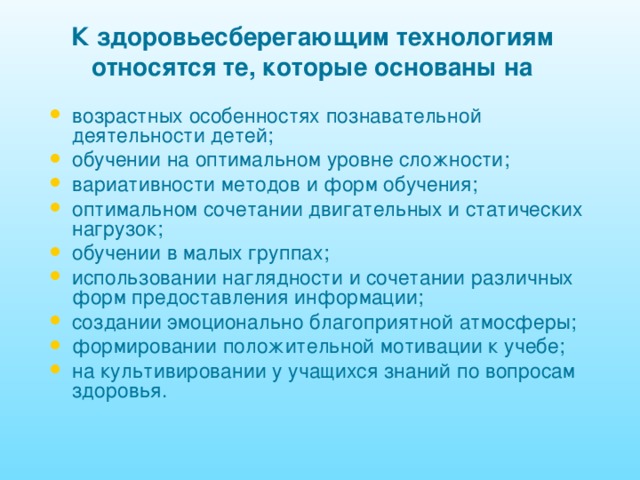 К здоровьесберегающим технологиям относятся те, которые основаны на возрастных особенностях познавательной деятельности детей; обучении на оптимальном уровне сложности; вариативности методов и форм обучения; оптимальном сочетании двигательных и статических нагрузок; обучении в малых группах; использовании наглядности и сочетании различных форм предоставления информации; создании эмоционально благоприятной атмосферы; формировании положительной мотивации к учебе; на культивировании у учащихся знаний по вопросам здоровья. 