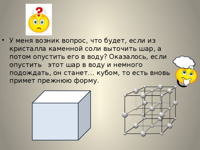 У меня возник вопрос, что будет, если из кристалла каменной соли выточить шар, а потом опустить его в воду? Оказалось, если опустить этот шар в воду и немного подождать, он станет… кубом, то есть вновь примет прежнюю форму. 