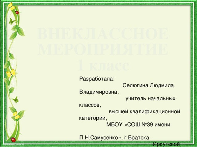 ВНЕКЛАССНОЕ МЕРОПРИЯТИЕ 1 класс Разработала: Селюгина Людмила Владимировна, учитель начальных классов, высшей квалификационной категории, МБОУ «СОШ №39 имени П.Н.Самусенко», г.Братска, Иркутской области 