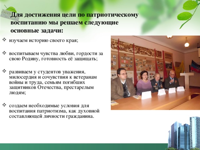 Для достижения цели по патриотическому воспитанию мы решаем следующие основные задачи: изучаем историю своего края; воспитываем чувства любви, гордости за свою Родину, готовность её защищать; развиваем у студентов уважения, милосердия и сочувствия к ветеранам войны и труда, семьям погибших защитников Отечества, престарелым людям; создаем необходимые условия для воспитания патриотизма, как духовной составляющей личности гражданина. 
