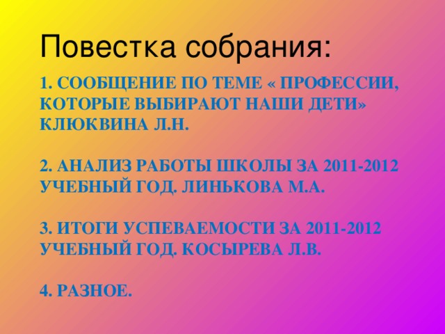 Повестка собрания: 1. СООБЩЕНИЕ ПО ТЕМЕ « ПРОФЕССИИ, КОТОРЫЕ ВЫБИРАЮТ НАШИ ДЕТИ»  КЛЮКВИНА Л.Н.   2. АНАЛИЗ РАБОТЫ ШКОЛЫ ЗА 2011-2012 УЧЕБНЫЙ ГОД. ЛИНЬКОВА М.А.   3. ИТОГИ УСПЕВАЕМОСТИ ЗА 2011-2012 УЧЕБНЫЙ ГОД. КОСЫРЕВА Л.В.   4. РАЗНОЕ.    