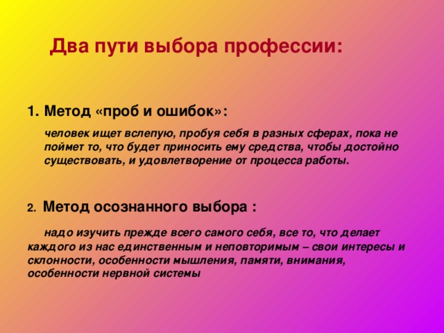  Два пути выбора профессии:  Метод «проб и ошибок»:  человек ищет вслепую, пробуя себя в разных сферах, пока не поймет то, что будет приносить ему средства, чтобы достойно существовать, и удовлетворение от процесса работы. 2. Метод осознанного выбора :  надо изучить прежде всего самого себя, все то, что делает каждого из нас единственным и неповторимым – свои интересы и склонности, особенности мышления, памяти, внимания, особенности нервной системы 
