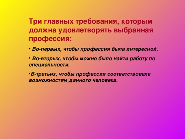 Три главных требования, которым должна удовлетворять выбранная профессия:  Во-первых, чтобы профессия была интересной.  Во-вторых, чтобы можно было найти работу по специальности. В-третьих, чтобы профессия соответствовала возможностям данного человека.    