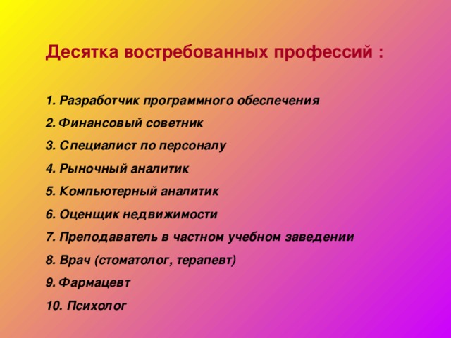 Десятка востребованных профессий :  1. Разработчик программного обеспечения 2. Финансовый советник 3. Специалист по персоналу 4. Рыночный аналитик 5. Компьютерный аналитик 6. Оценщик недвижимости 7. Преподаватель в частном учебном заведении 8. Врач (стоматолог, терапевт) 9. Фармацевт 10. Психолог 