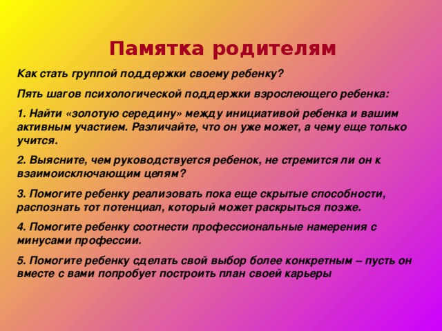 Памятка родителям Как стать группой поддержки своему ребенку? Пять шагов психологической поддержки взрослеющего ребенка: 1. Найти «золотую середину» между инициативой ребенка и вашим активным участием. Различайте, что он уже может, а чему еще только учится. 2. Выясните, чем руководствуется ребенок, не стремится ли он к взаимоисключающим целям? 3. Помогите ребенку реализовать пока еще скрытые способности, распознать тот потенциал, который может раскрыться позже. 4. Помогите ребенку соотнести профессиональные намерения с минусами профессии. 5. Помогите ребенку сделать свой выбор более конкретным – пусть он вместе с вами попробует построить план своей карьеры 