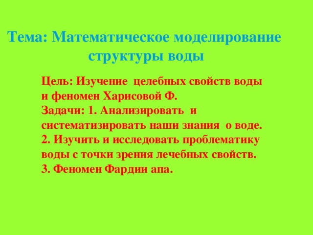 Тема: Математическое моделирование  структуры воды   Цель: Изучение целебных свойств воды и феномен Харисовой Ф. Задачи: 1. Анализировать и систематизировать наши знания о воде. 2. Изучить и исследовать проблематику воды с точки зрения лечебных свойств. 3. Феномен Фардии апа. 