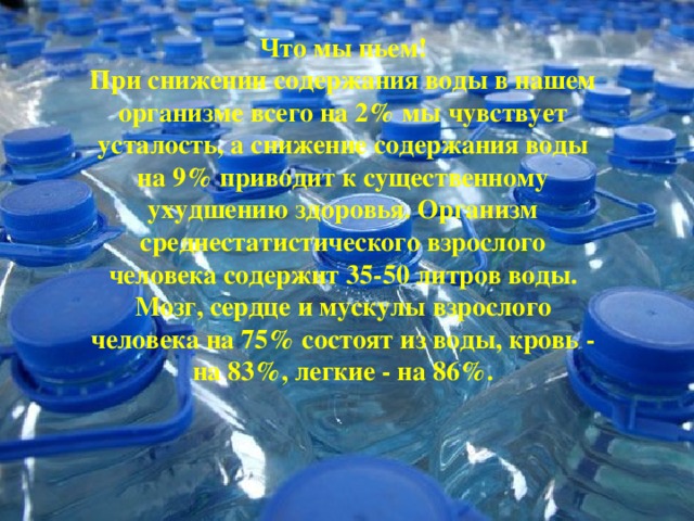 Что мы пьем! При снижении содержания воды в нашем организме всего на 2% мы чувствует усталость, а снижение содержания воды на 9% приводит к существенному ухудшению здоровья. Организм среднестатистического взрослого человека содержит 35-50 литров воды. Мозг, сердце и мускулы взрослого человека на 75% состоят из воды, кровь - на 83%, легкие - на 86%.    