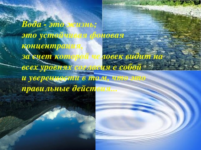 Вода - это жизнь;  это устойчивая фоновая концентрация,  за счет которой человек видит на всех уровнях согласия с собой  и уверенности в том, что это правильные действия... 