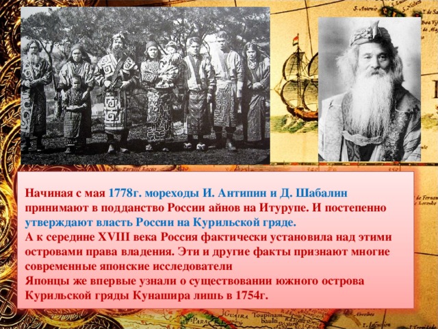 Начиная с мая 1778г. мореходы И. Антипин и Д. Шабалин принимают в подданство России айнов на Итурупе. И постепенно утверждают власть России на Курильской гряде. А к середине XVIII века Россия фактически установила над этими островами права владения. Эти и другие факты признают многие современные японские исследователи Японцы же впервые узнали о существовании южного острова Курильской гряды Кунашира лишь в 1754г. 