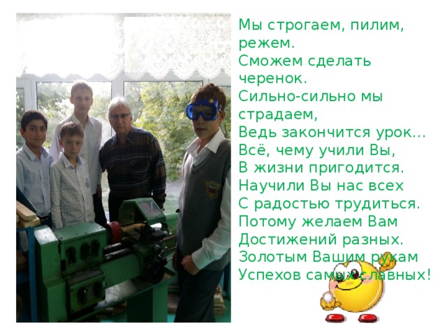 Мы строгаем, пилим, режем.   Сможем сделать черенок.   Сильно-сильно мы страдаем,   Ведь закончится урок… Всё, чему учили Вы,   В жизни пригодится.   Научили Вы нас всех   С радостью трудиться. Потому желаем Вам   Достижений разных.   Золотым Вашим рукам   Успехов самых славных! 