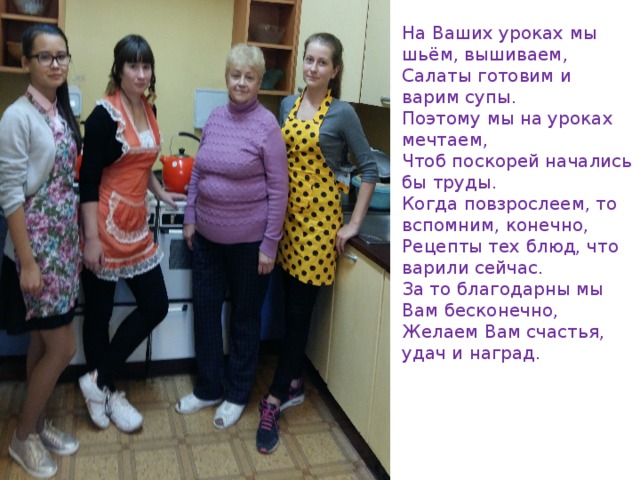 На Ваших уроках мы шьём, вышиваем,   Салаты готовим и варим супы.   Поэтому мы на уроках мечтаем,   Чтоб поскорей начались бы труды. Когда повзрослеем, то вспомним, конечно,   Рецепты тех блюд, что варили сейчас.   За то благодарны мы Вам бесконечно,   Желаем Вам счастья, удач и наград. 