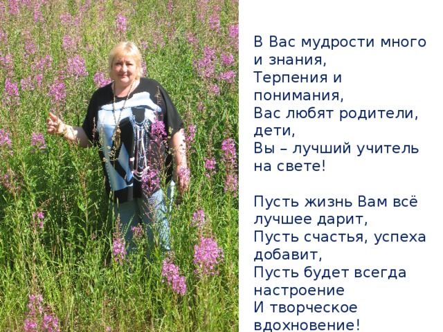 В Вас мудрости много и знания,  Терпения и понимания,  Вас любят родители, дети,  Вы – лучший учитель на свете!   Пусть жизнь Вам всё лучшее дарит,  Пусть счастья, успеха добавит,  Пусть будет всегда настроение  И творческое вдохновение! 